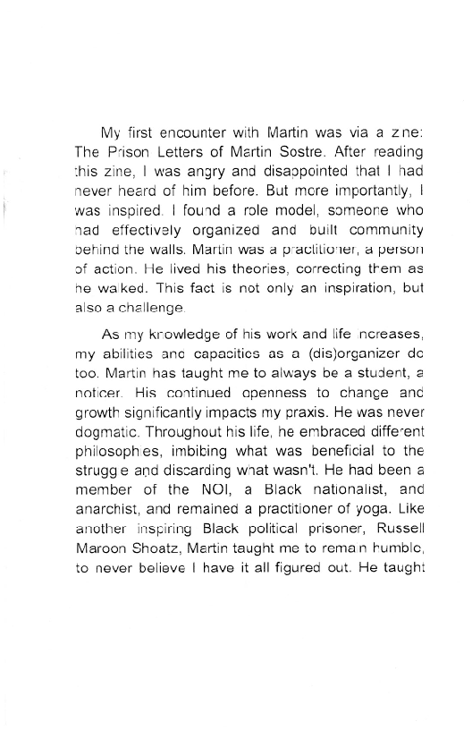 My first encounter with Martin was via a zne:
The Prison Letters of Mertin Sostre. After reading
this zine, | was angry and disappointed that | had
never heerd of him before. But mere importantly, |
was inspired. | fourd a role model, someone who
nad effectively organized and built. community
oehind the walls. Martin was a praciiliover, a person
of action. He lived his theories, correcting trem as
he waked. This fact is not only an inspiration, but
also a challenge

As my krowledge of his work and life ncreases,
my abilities anc capacities as a (dis)organizer de
too. Martin has taught me to always be a student, 2
noticer. His continued apenness to change and
growth significantly impacts my praxis. He was never
dogmatic. Throughout his life, he embraced different
philosophes, imbibing what was beneficial to the
strugg e and discarding wnat wasn't. He had been a
member of the NOI, a Black nationalist, and
anarchist, and remained a practitioner of yoga. Like
another inspiring Black political prisoner, Russell
Maroon Shoatz, Martin taught me to reman tumble,
to never believe | have it all figured out. He taught
